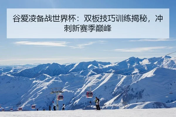 谷爱凌备战世界杯：双板技巧训练揭秘，冲刺新赛季巅峰