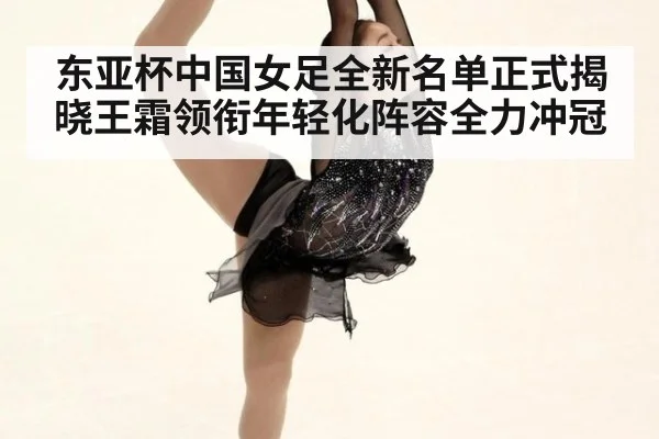 东亚杯中国女足全新名单正式揭晓王霜领衔年轻化阵容全力冲冠