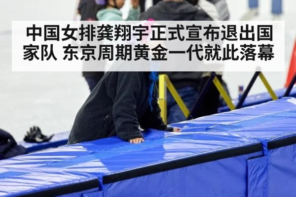 中国女排龚翔宇正式宣布退出国家队 东京周期黄金一代就此落幕
