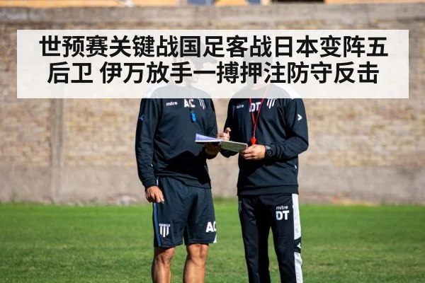 世预赛关键战国足客战日本变阵五后卫 伊万放手一搏押注防守反击